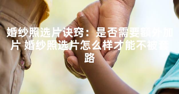 婚纱照选片诀窍：是否需要额外加片 婚纱照选片怎么样才能不被套路